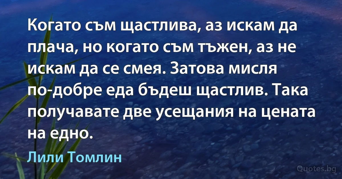 Когато съм щастлива, аз искам да плача, но когато съм тъжен, аз не искам да се смея. Затова мисля по-добре еда бъдеш щастлив. Така получавате две усещания на цената на едно. (Лили Томлин)