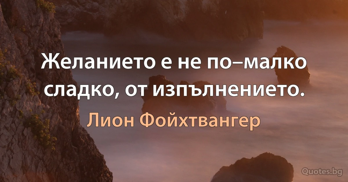 Желанието е не по–малко сладко, от изпълнението. (Лион Фойхтвангер)