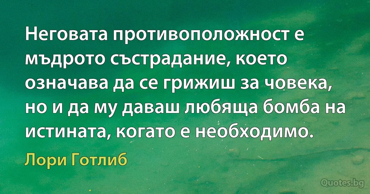 Неговата противоположност е мъдрото състрадание, което означава да се грижиш за човека, но и да му даваш любяща бомба на истината, когато е необходимо. (Лори Готлиб)