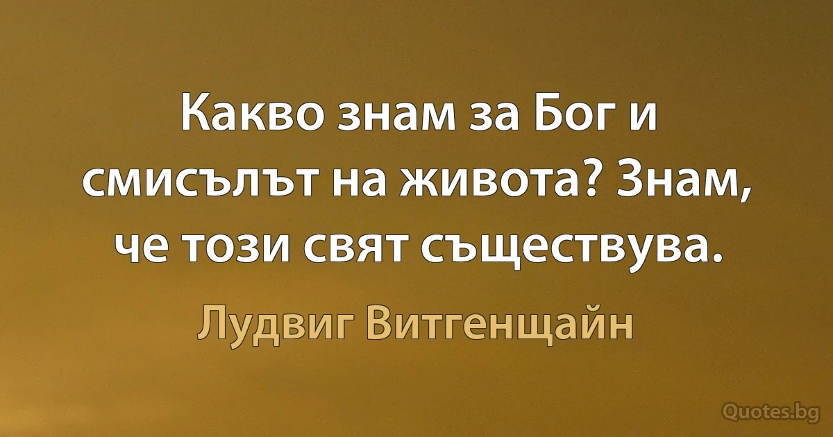 Какво знам за Бог и смисълът на живота? Знам, че този свят съществува. (Лудвиг Витгенщайн)