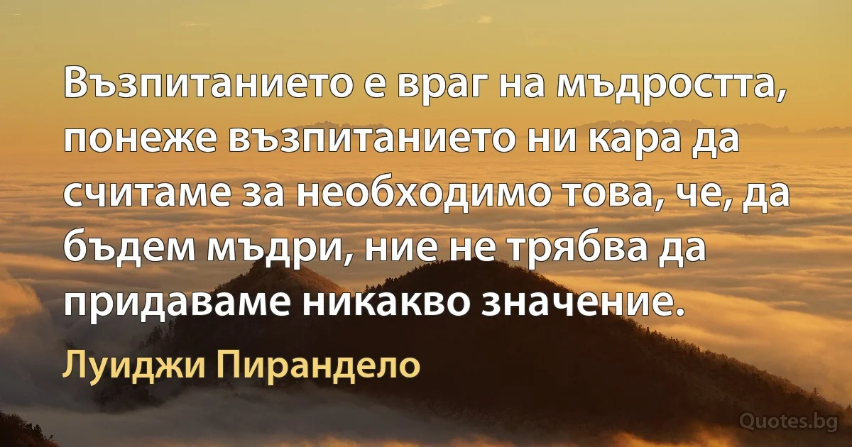 Възпитанието е враг на мъдростта, понеже възпитанието ни кара да считаме за необходимо това, че, да бъдем мъдри, ние не трябва да придаваме никакво значение. (Луиджи Пирандело)