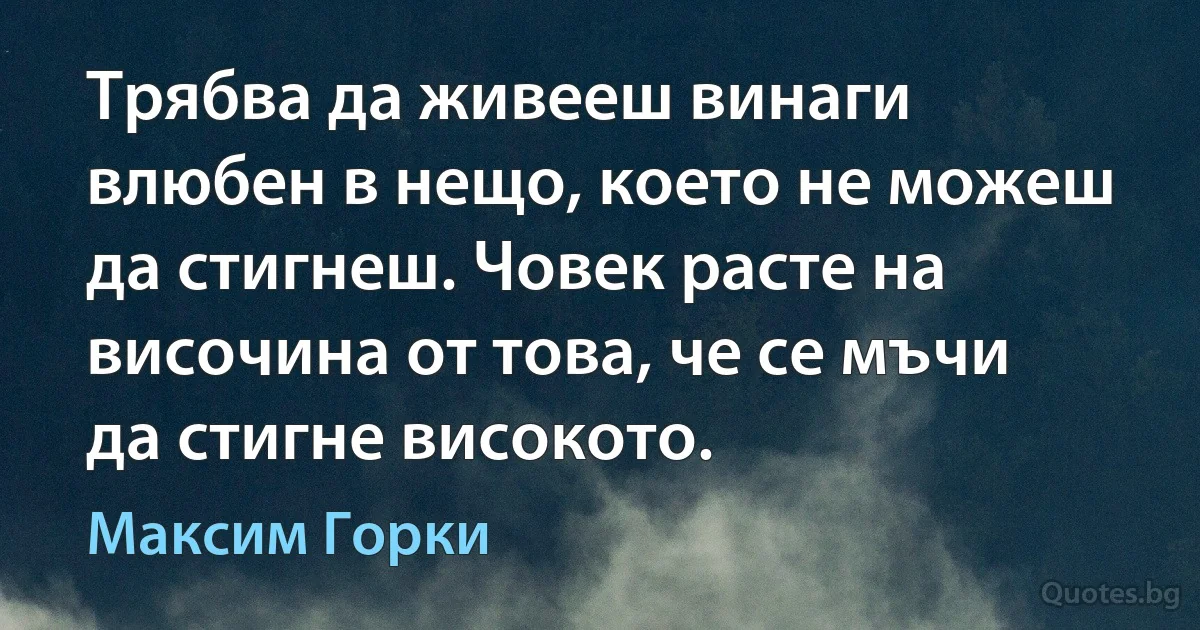 Трябва да живееш винаги влюбен в нещо, което не можеш да стигнеш. Човек расте на височина от това, че се мъчи да стигне високото. (Максим Горки)