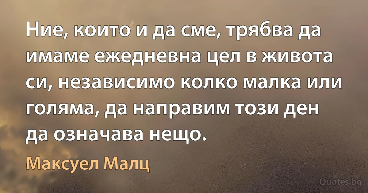 Ние, които и да сме, трябва да имаме ежедневна цел в живота си, независимо колко малка или голяма, да направим този ден да означава нещо. (Максуел Малц)