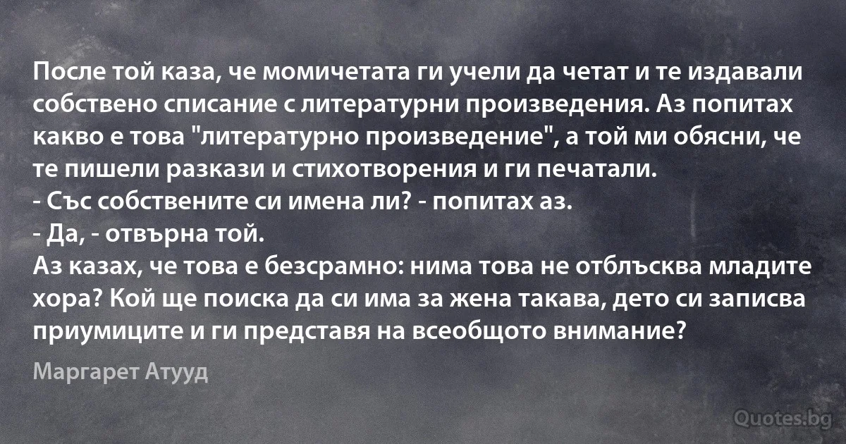 После той каза, че момичетата ги учели да четат и те издавали собствено списание с литературни произведения. Аз попитах какво е това "литературно произведение", а той ми обясни, че те пишели разкази и стихотворения и ги печатали.
- Със собствените си имена ли? - попитах аз.
- Да, - отвърна той.
Аз казах, че това е безсрамно: нима това не отблъсква младите хора? Кой ще поиска да си има за жена такава, дето си записва приумиците и ги представя на всеобщото внимание? (Маргарет Атууд)