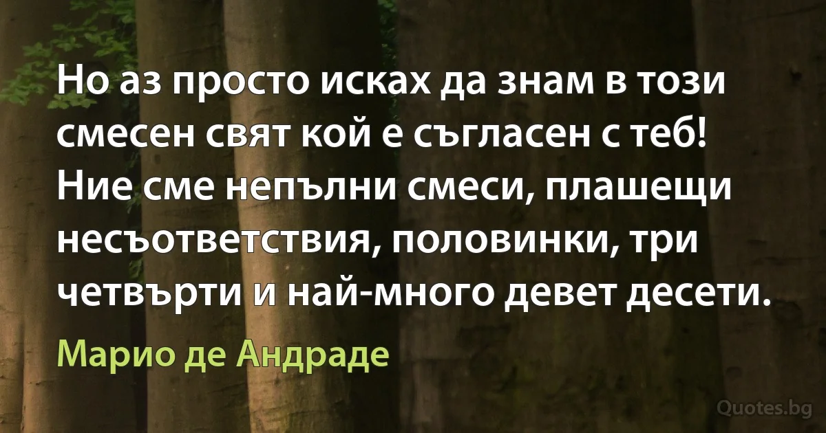 Но аз просто исках да знам в този смесен свят кой е съгласен с теб! Ние сме непълни смеси, плашещи несъответствия, половинки, три четвърти и най-много девет десети. (Марио де Андраде)