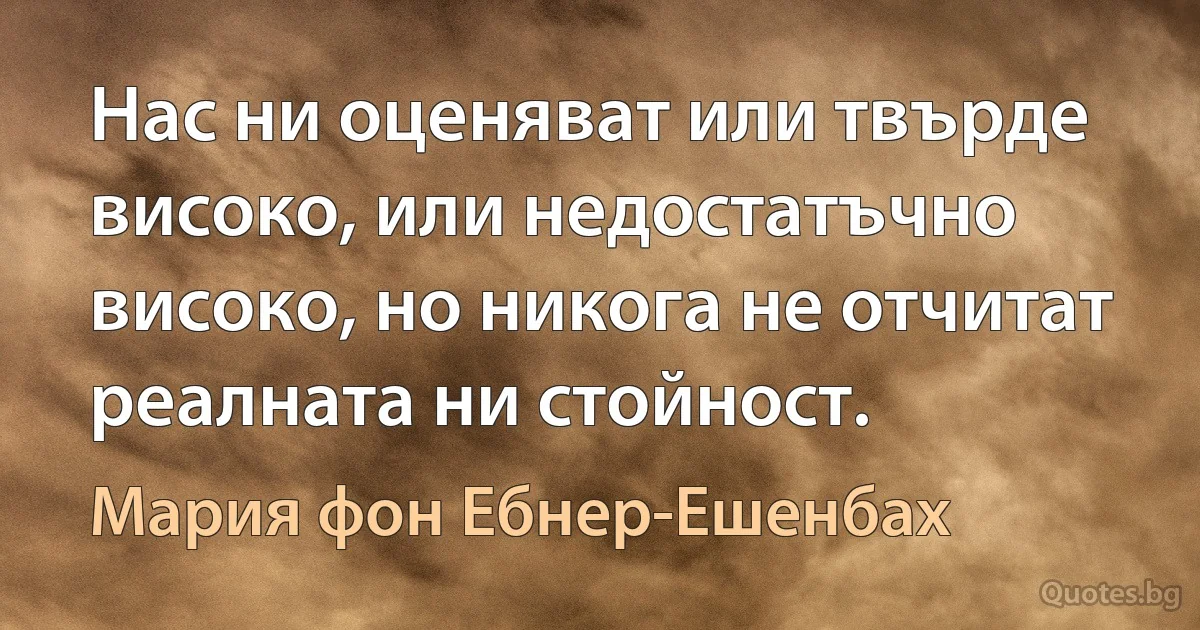 Нас ни оценяват или твърде високо, или недостатъчно високо, но никога не отчитат реалната ни стойност. (Мария фон Ебнер-Ешенбах)