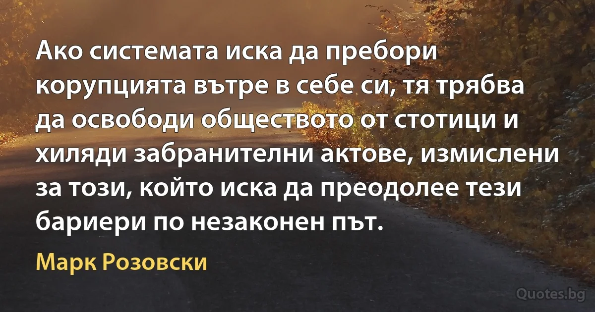 Ако системата иска да пребори корупцията вътре в себе си, тя трябва да освободи обществото от стотици и хиляди забранителни актове, измислени за този, който иска да преодолее тези бариери по незаконен път. (Марк Розовски)