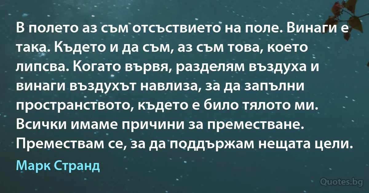 В полето аз съм отсъствието на поле. Винаги е така. Където и да съм, аз съм това, което липсва. Когато вървя, разделям въздуха и винаги въздухът навлиза, за да запълни пространството, където е било тялото ми. Всички имаме причини за преместване. Премествам се, за да поддържам нещата цели. (Марк Странд)