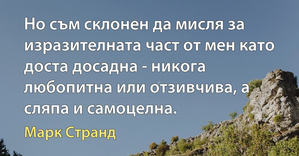 Но съм склонен да мисля за изразителната част от мен като доста досадна - никога любопитна или отзивчива, а сляпа и самоцелна. (Марк Странд)