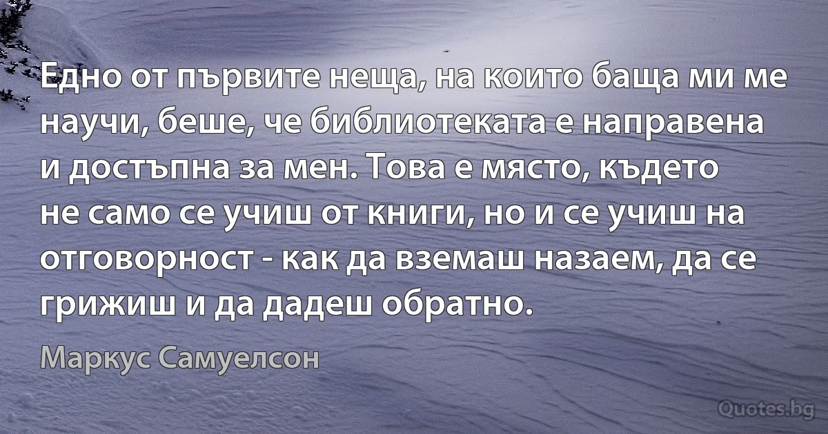 Едно от първите неща, на които баща ми ме научи, беше, че библиотеката е направена и достъпна за мен. Това е място, където не само се учиш от книги, но и се учиш на отговорност - как да вземаш назаем, да се грижиш и да дадеш обратно. (Маркус Самуелсон)