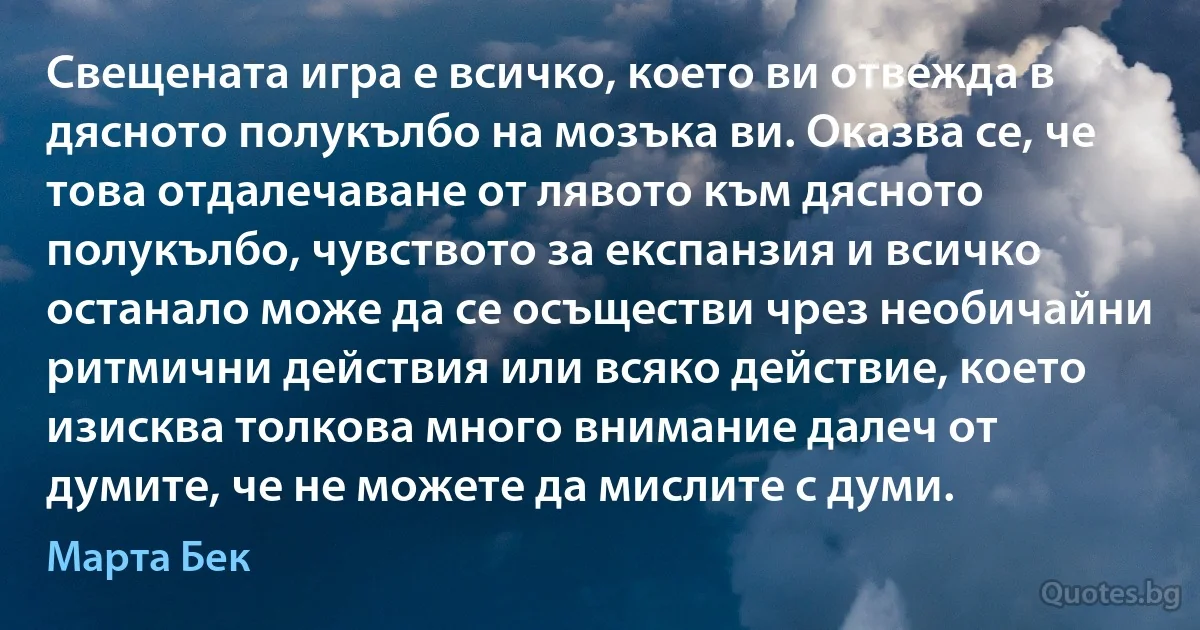 Свещената игра е всичко, което ви отвежда в дясното полукълбо на мозъка ви. Оказва се, че това отдалечаване от лявото към дясното полукълбо, чувството за експанзия и всичко останало може да се осъществи чрез необичайни ритмични действия или всяко действие, което изисква толкова много внимание далеч от думите, че не можете да мислите с думи. (Марта Бек)