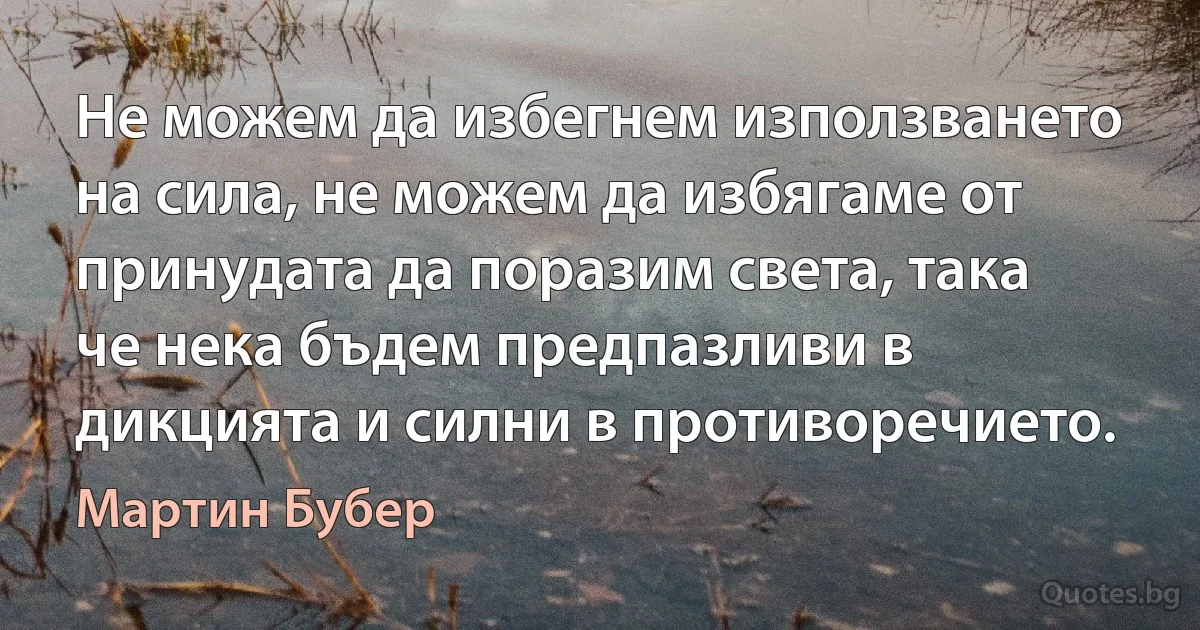 Не можем да избегнем използването на сила, не можем да избягаме от принудата да поразим света, така че нека бъдем предпазливи в дикцията и силни в противоречието. (Мартин Бубер)