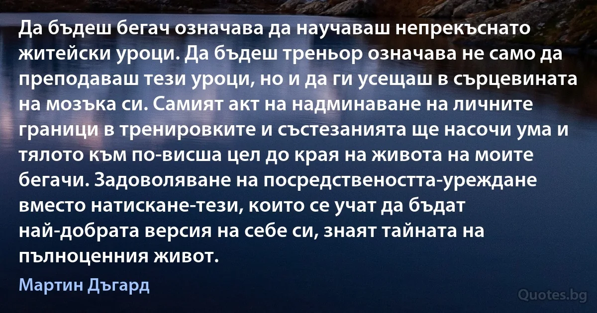 Да бъдеш бегач означава да научаваш непрекъснато житейски уроци. Да бъдеш треньор означава не само да преподаваш тези уроци, но и да ги усещаш в сърцевината на мозъка си. Самият акт на надминаване на личните граници в тренировките и състезанията ще насочи ума и тялото към по-висша цел до края на живота на моите бегачи. Задоволяване на посредствеността-уреждане вместо натискане-тези, които се учат да бъдат най-добрата версия на себе си, знаят тайната на пълноценния живот. (Мартин Дъгард)