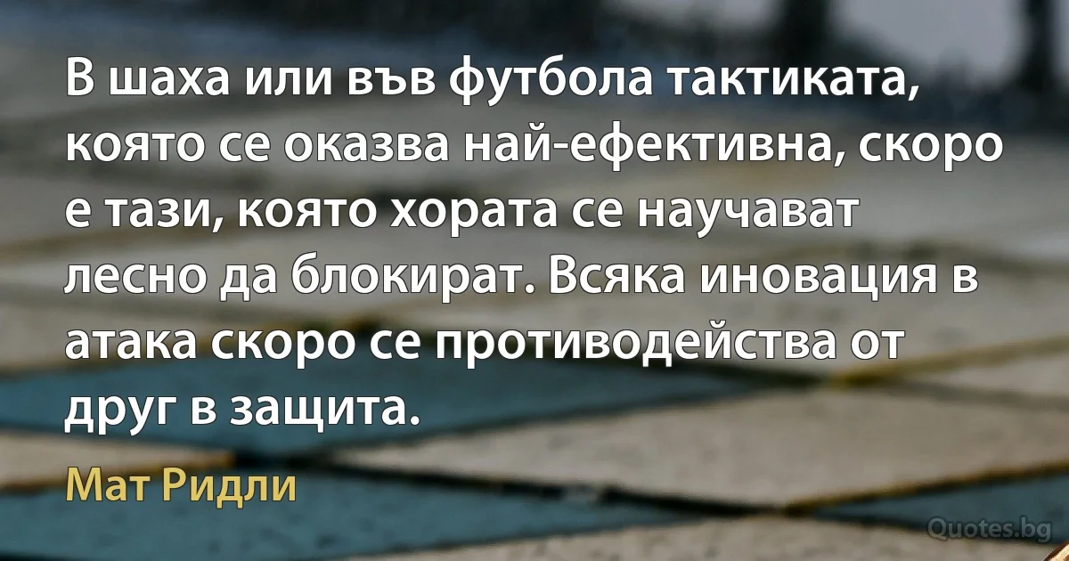 В шаха или във футбола тактиката, която се оказва най-ефективна, скоро е тази, която хората се научават лесно да блокират. Всяка иновация в атака скоро се противодейства от друг в защита. (Мат Ридли)