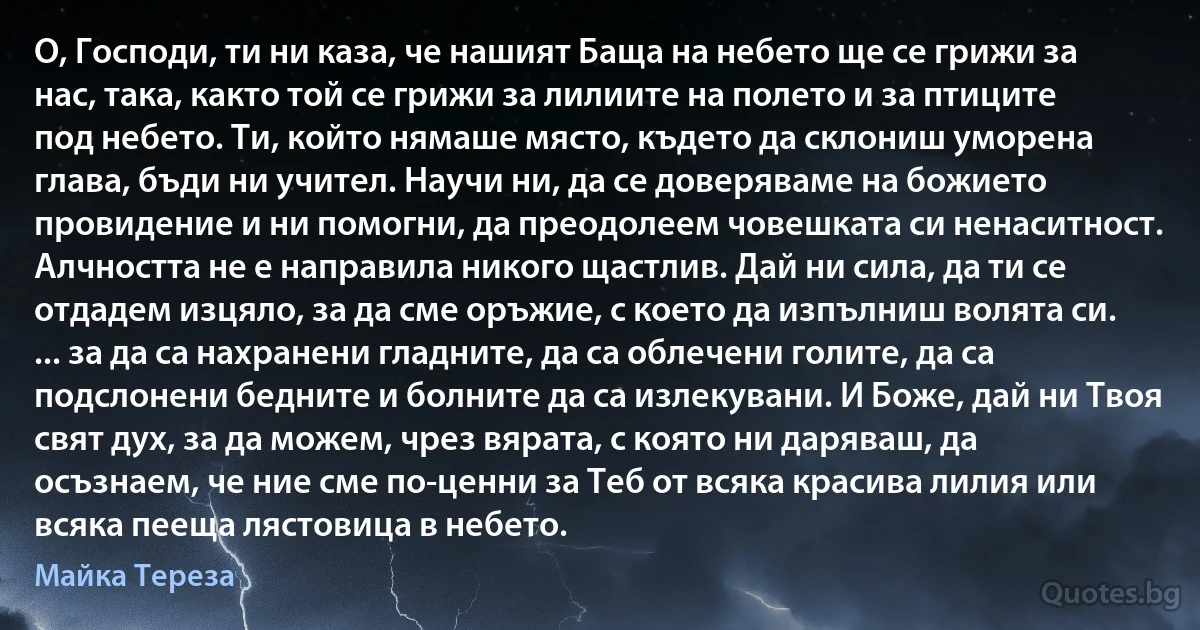 О, Господи, ти ни каза, че нашият Баща на небето ще се грижи за нас, така, както той се грижи за лилиите на полето и за птиците под небето. Ти, който нямаше място, където да склониш уморена глава, бъди ни учител. Научи ни, да се доверяваме на божието провидение и ни помогни, да преодолеем човешката си ненаситност. Алчността не е направила никого щастлив. Дай ни сила, да ти се отдадем изцяло, за да сме оръжие, с което да изпълниш волята си. ... за да са нахранени гладните, да са облечени голите, да са подслонени бедните и болните да са излекувани. И Боже, дай ни Твоя свят дух, за да можем, чрез вярата, с която ни даряваш, да осъзнаем, че ние сме по-ценни за Теб от всяка красива лилия или всяка пееща лястовица в небето. (Майка Тереза)