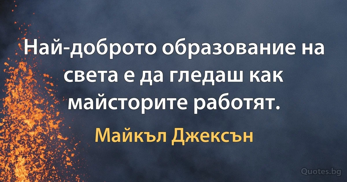 Най-доброто образование на света е да гледаш как майсторите работят. (Майкъл Джексън)