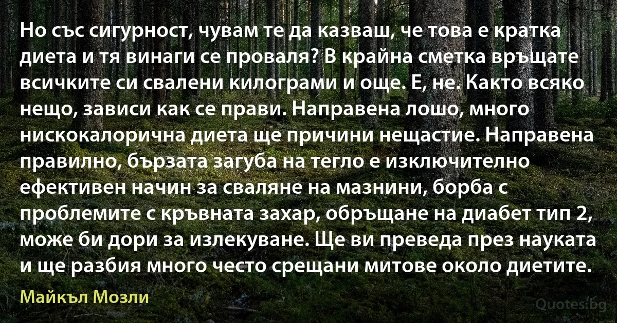 Но със сигурност, чувам те да казваш, че това е кратка диета и тя винаги се проваля? В крайна сметка връщате всичките си свалени килограми и още. Е, не. Както всяко нещо, зависи как се прави. Направена лошо, много нискокалорична диета ще причини нещастие. Направена правилно, бързата загуба на тегло е изключително ефективен начин за сваляне на мазнини, борба с проблемите с кръвната захар, обръщане на диабет тип 2, може би дори за излекуване. Ще ви преведа през науката и ще разбия много често срещани митове около диетите. (Майкъл Мозли)