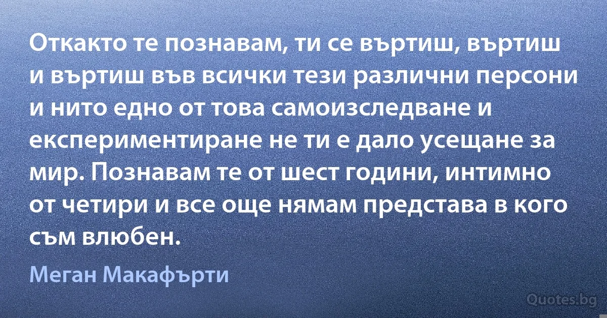 Откакто те познавам, ти се въртиш, въртиш и въртиш във всички тези различни персони и нито едно от това самоизследване и експериментиране не ти е дало усещане за мир. Познавам те от шест години, интимно от четири и все още нямам представа в кого съм влюбен. (Меган Макафърти)