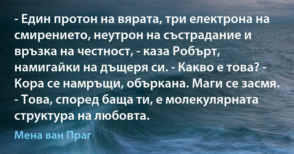 - Един протон на вярата, три електрона на смирението, неутрон на състрадание и връзка на честност, - каза Робърт, намигайки на дъщеря си. - Какво е това? - Кора се намръщи, объркана. Маги се засмя. - Това, според баща ти, е молекулярната структура на любовта. (Мена ван Праг)