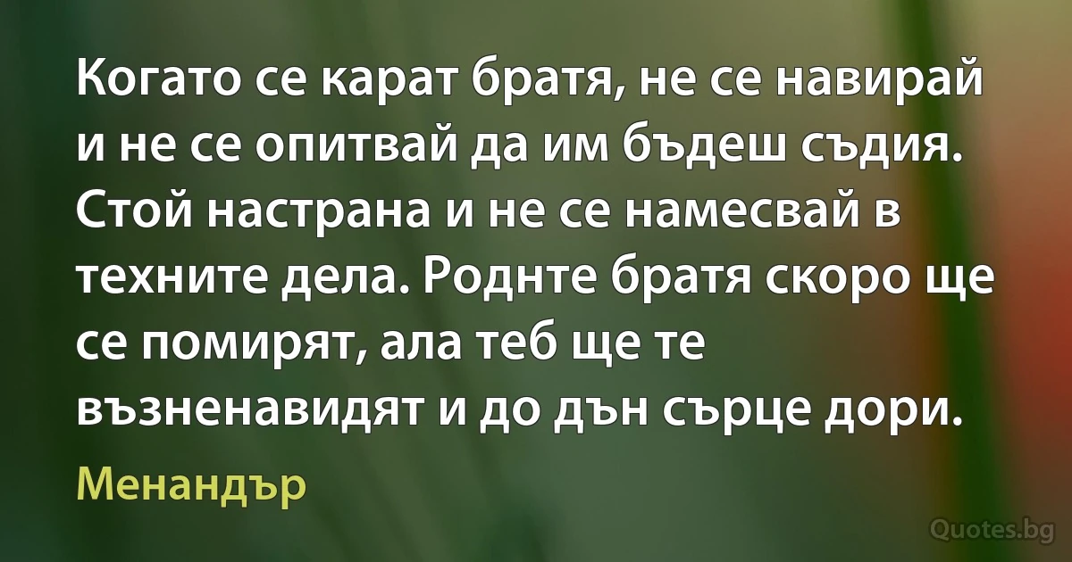 Когато се карат братя, не се навирай и не се опитвай да им бъдеш съдия. Стой настрана и не се намесвай в техните дела. Роднте братя скоро ще се помирят, ала теб ще те възненавидят и до дън сърце дори. (Менандър)