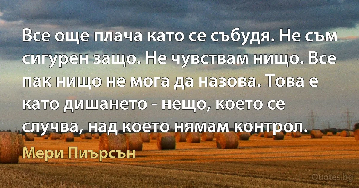 Все още плача като се събудя. Не съм сигурен защо. Не чувствам нищо. Все пак нищо не мога да назова. Това е като дишането - нещо, което се случва, над което нямам контрол. (Мери Пиърсън)