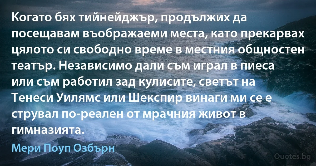 Когато бях тийнейджър, продължих да посещавам въображаеми места, като прекарвах цялото си свободно време в местния общностен театър. Независимо дали съм играл в пиеса или съм работил зад кулисите, светът на Тенеси Уилямс или Шекспир винаги ми се е струвал по-реален от мрачния живот в гимназията. (Мери Поуп Озбърн)