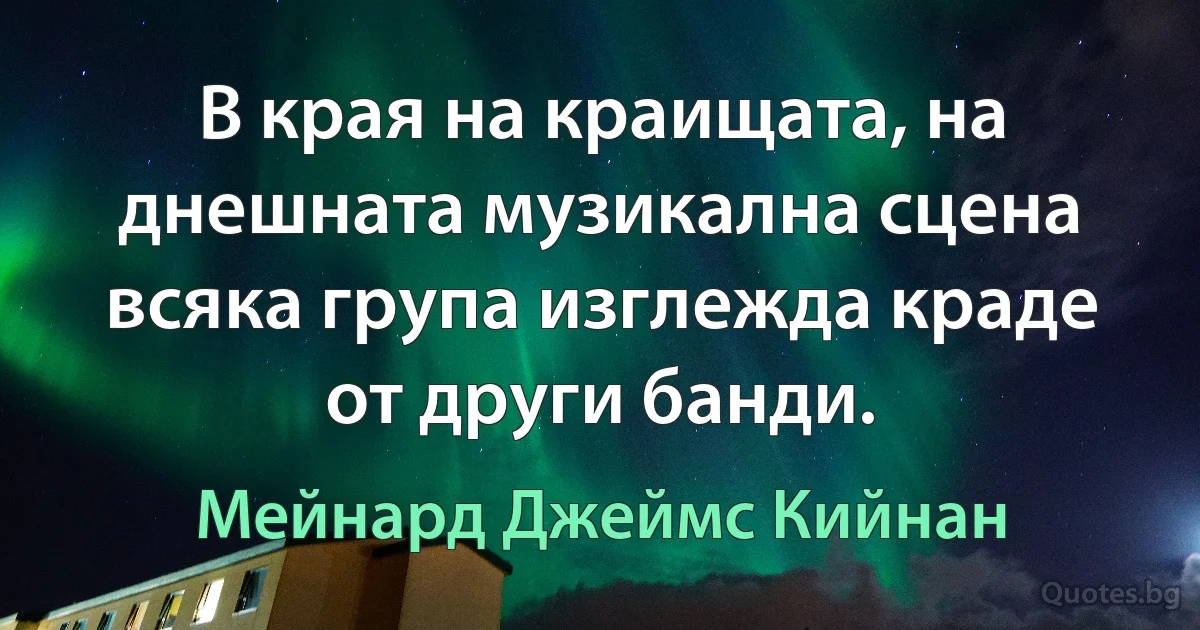 В края на краищата, на днешната музикална сцена всяка група изглежда краде от други банди. (Мейнард Джеймс Кийнан)