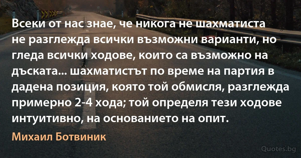 Всеки от нас знае, че никога не шахматиста не разглежда всички възможни варианти, но гледа всички ходове, които са възможно на дъската... шахматистът по време на партия в дадена позиция, която той обмисля, разглежда примерно 2-4 хода; той определя тези ходове интуитивно, на основанието на опит. (Михаил Ботвиник)