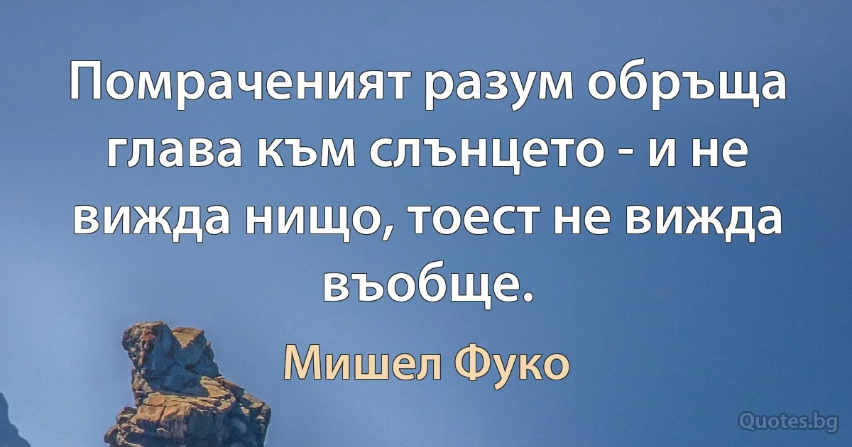 Помраченият разум обръща глава към слънцето - и не вижда нищо, тоест не вижда въобще. (Мишел Фуко)