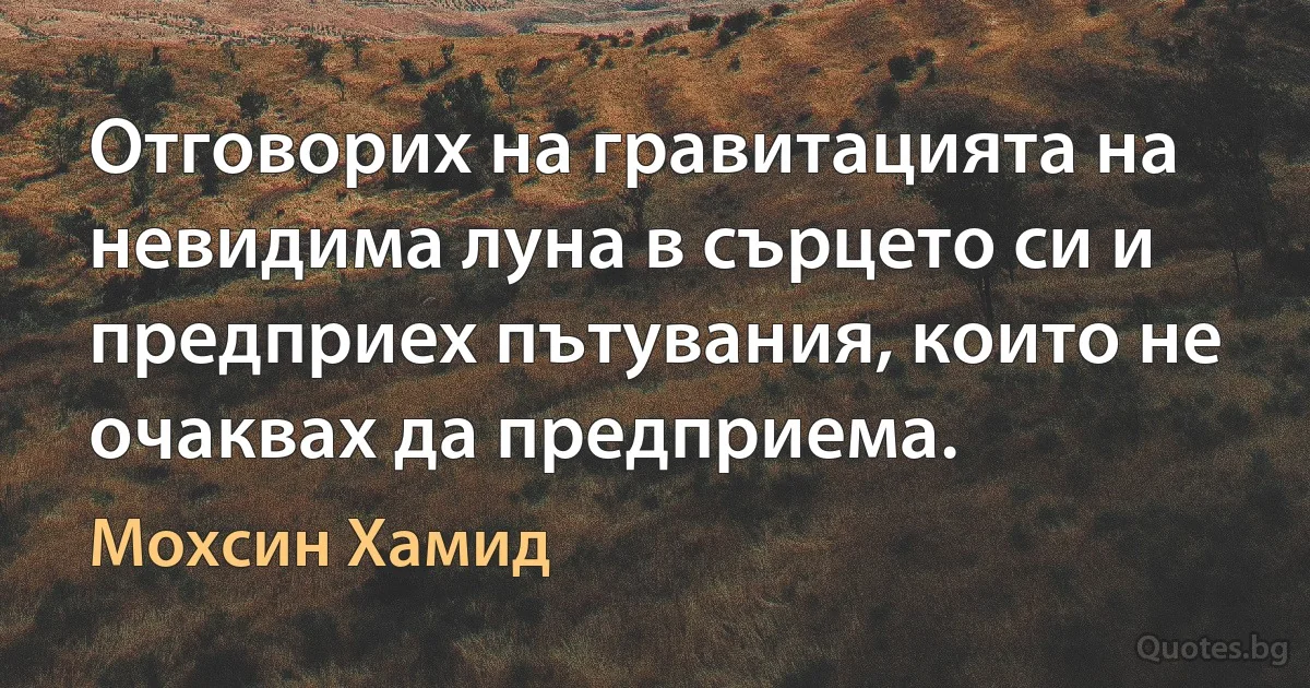 Отговорих на гравитацията на невидима луна в сърцето си и предприех пътувания, които не очаквах да предприема. (Мохсин Хамид)