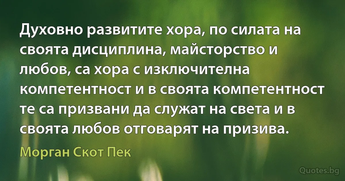 Духовно развитите хора, по силата на своята дисциплина, майсторство и любов, са хора с изключителна компетентност и в своята компетентност те са призвани да служат на света и в своята любов отговарят на призива. (Морган Скот Пек)