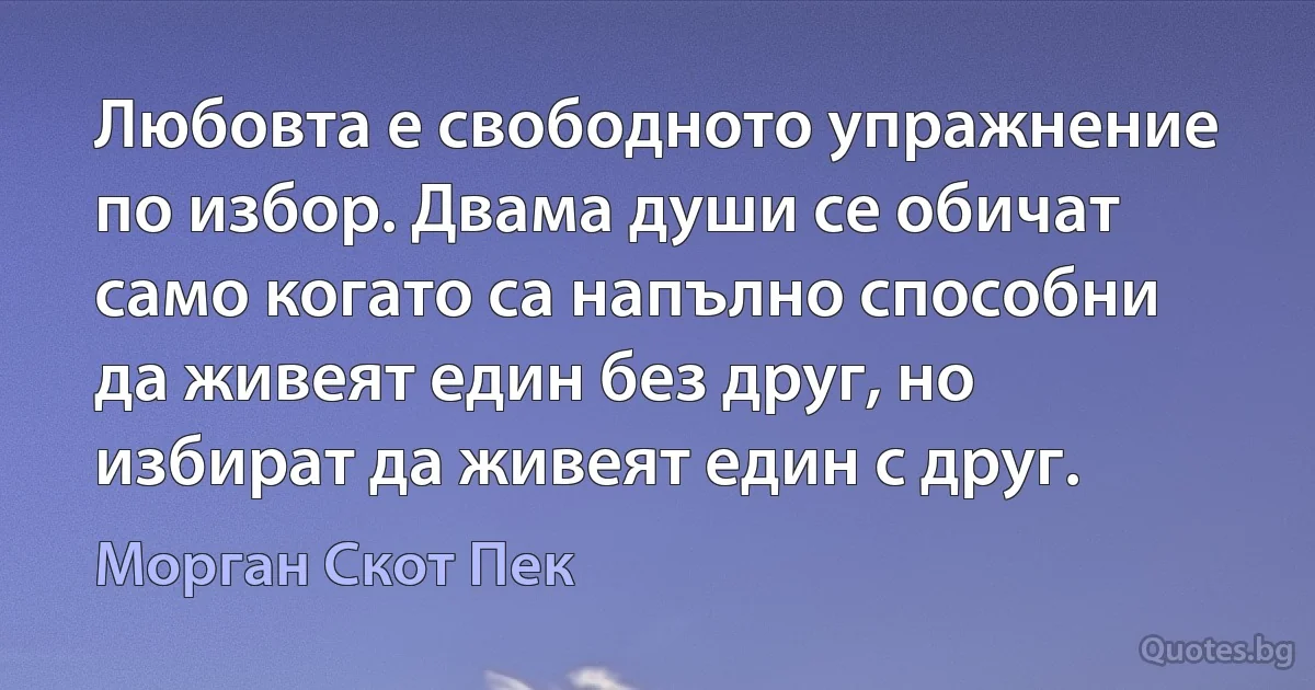 Любовта е свободното упражнение по избор. Двама души се обичат само когато са напълно способни да живеят един без друг, но избират да живеят един с друг. (Морган Скот Пек)