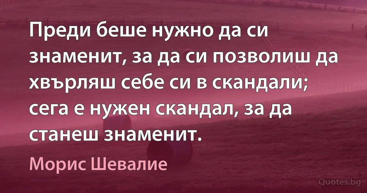 Преди беше нужно да си знаменит, за да си позволиш да хвърляш себе си в скандали; сега е нужен скандал, за да станеш знаменит. (Морис Шевалие)