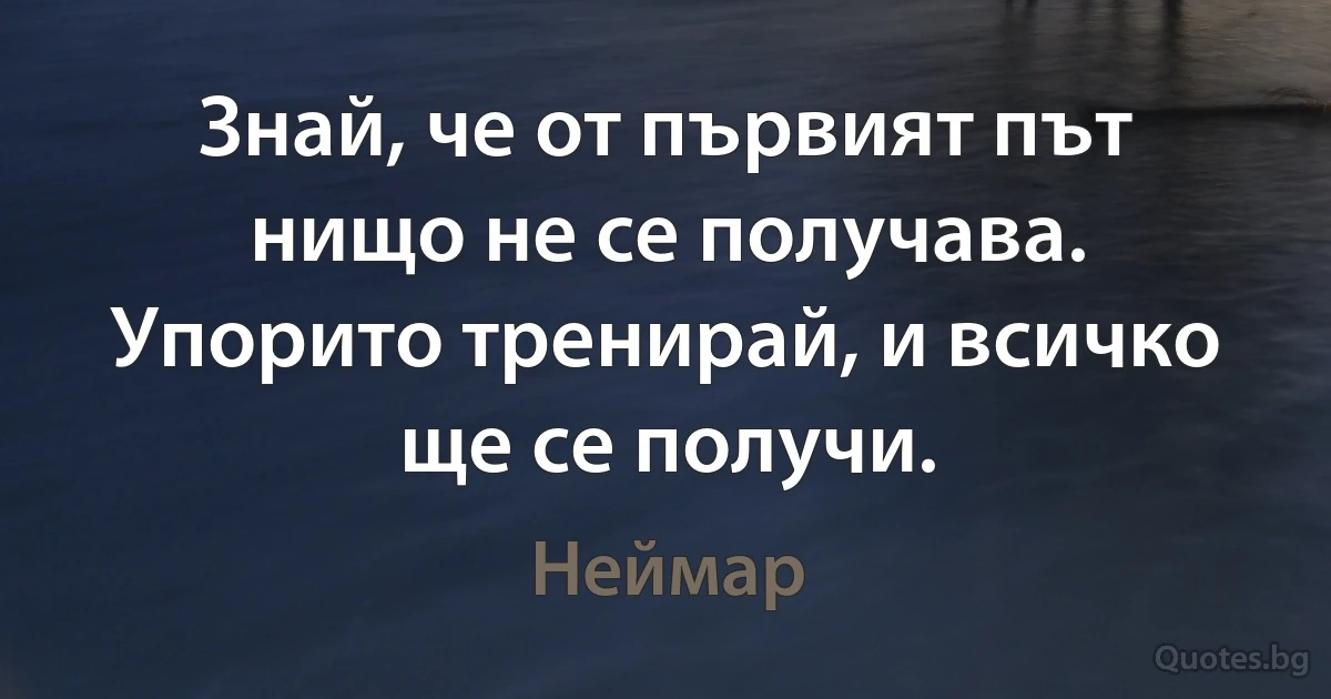 Знай, че от първият път нищо не се получава. Упорито тренирай, и всичко ще се получи. (Неймар)