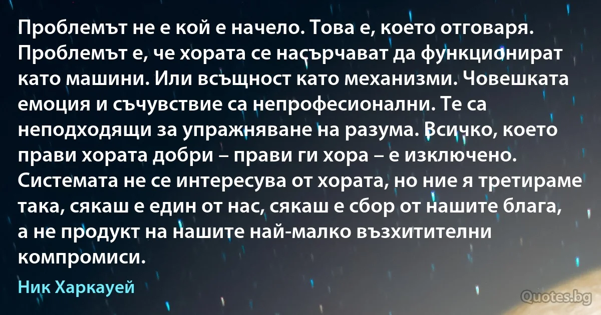 Проблемът не е кой е начело. Това е, което отговаря. Проблемът е, че хората се насърчават да функционират като машини. Или всъщност като механизми. Човешката емоция и съчувствие са непрофесионални. Те са неподходящи за упражняване на разума. Всичко, което прави хората добри – прави ги хора – е изключено. Системата не се интересува от хората, но ние я третираме така, сякаш е един от нас, сякаш е сбор от нашите блага, а не продукт на нашите най-малко възхитителни компромиси. (Ник Харкауей)