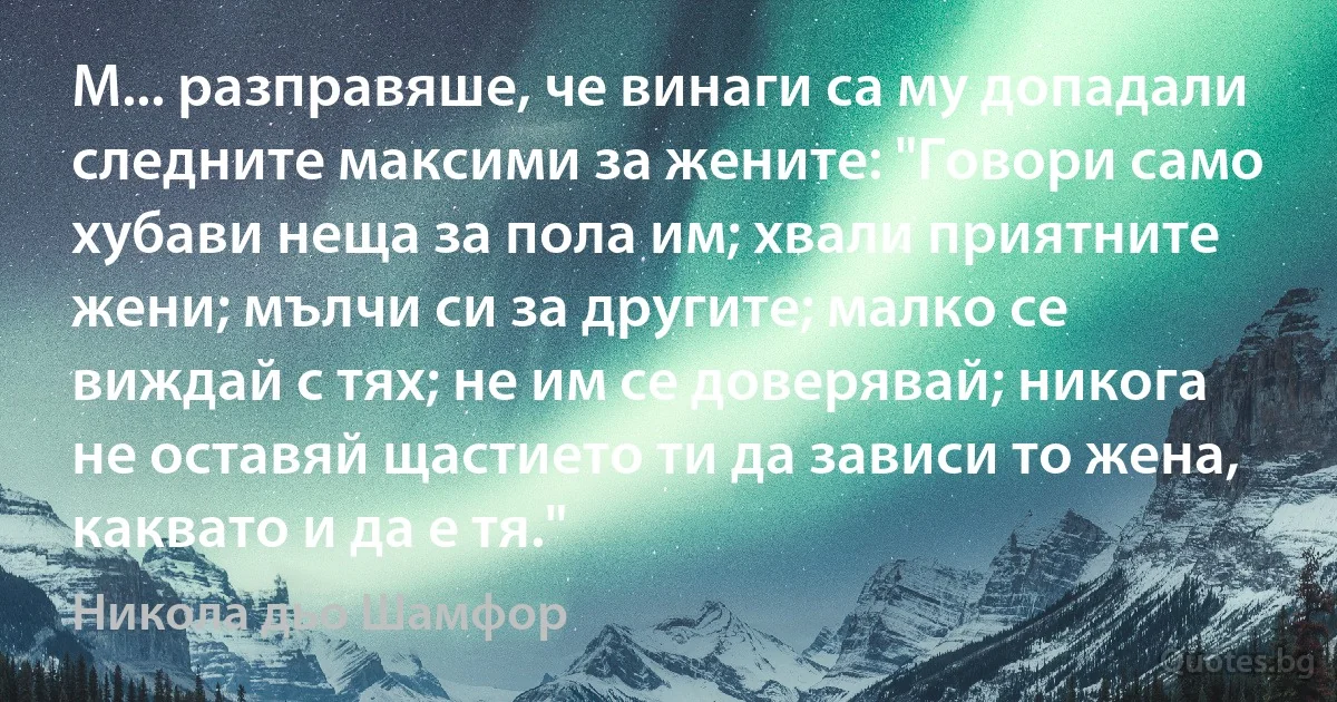 М... разправяше, че винаги са му допадали следните максими за жените: "Говори само хубави неща за пола им; хвали приятните жени; мълчи си за другите; малко се виждай с тях; не им се доверявай; никога не оставяй щастието ти да зависи то жена, каквато и да е тя." (Никола дьо Шамфор)