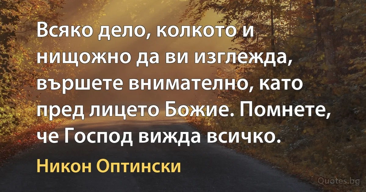 Всяко дело, колкото и нищожно да ви изглежда, вършете внимателно, като пред лицето Божие. Помнете, че Господ вижда всичко. (Никон Оптински)