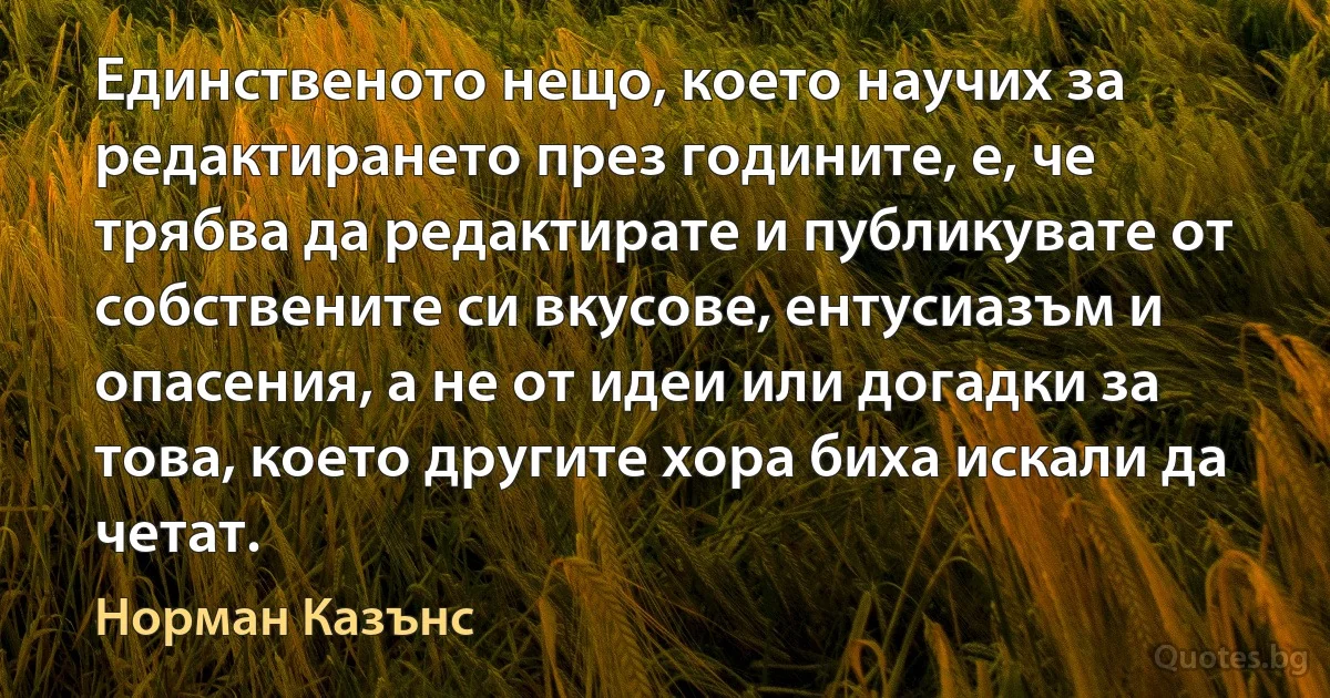 Единственото нещо, което научих за редактирането през годините, е, че трябва да редактирате и публикувате от собствените си вкусове, ентусиазъм и опасения, а не от идеи или догадки за това, което другите хора биха искали да четат. (Норман Казънс)