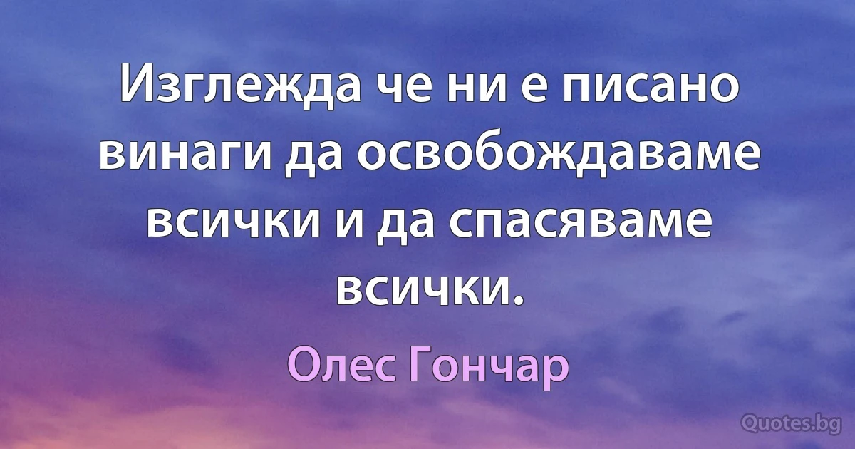 Изглежда че ни е писано винаги да освобождаваме всички и да спасяваме всички. (Олес Гончар)