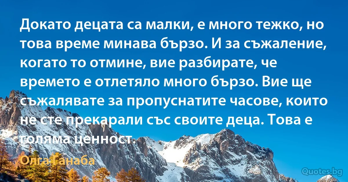 Докато децата са малки, е много тежко, но това време минава бързо. И за съжаление, когато то отмине, вие разбирате, че времето е отлетяло много бързо. Вие ще съжалявате за пропуснатите часове, които не сте прекарали със своите деца. Това е голяма ценност. (Олга Ганаба)