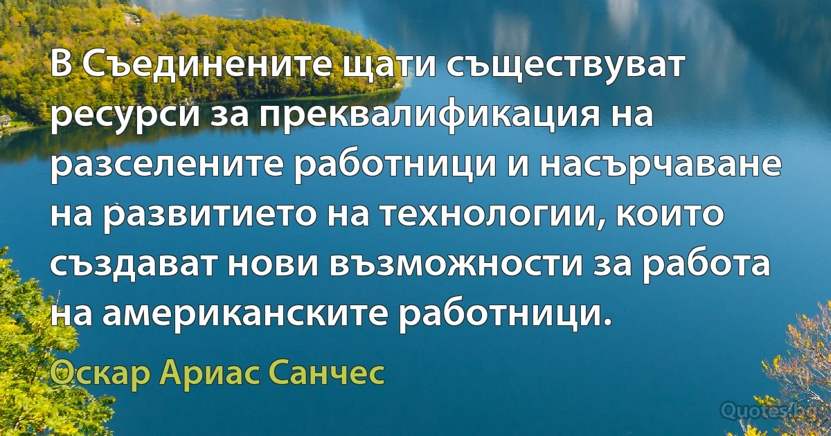 В Съединените щати съществуват ресурси за преквалификация на разселените работници и насърчаване на развитието на технологии, които създават нови възможности за работа на американските работници. (Оскар Ариас Санчес)