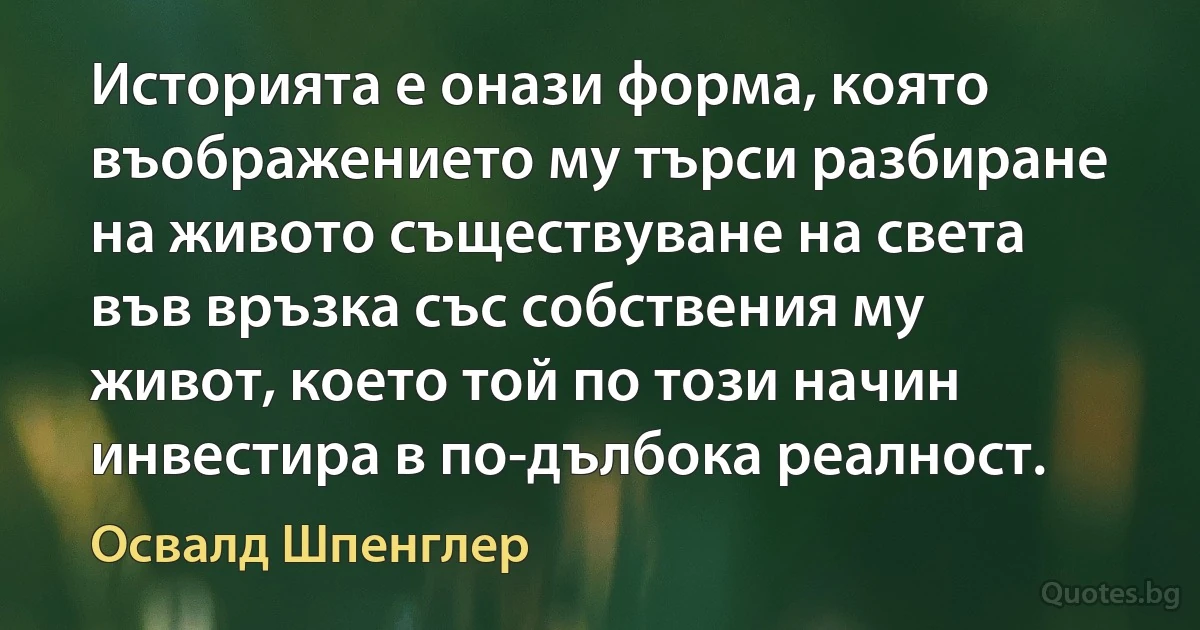 Историята е онази форма, която въображението му търси разбиране на живото съществуване на света във връзка със собствения му живот, което той по този начин инвестира в по-дълбока реалност. (Освалд Шпенглер)