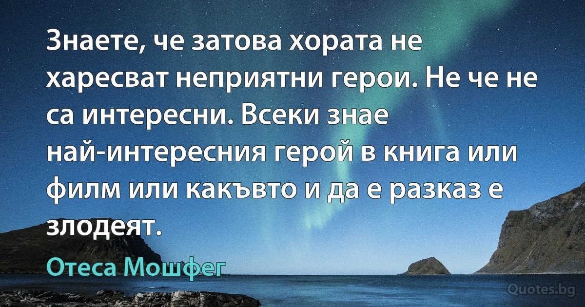 Знаете, че затова хората не харесват неприятни герои. Не че не са интересни. Всеки знае най-интересния герой в книга или филм или какъвто и да е разказ е злодеят. (Отеса Мошфег)