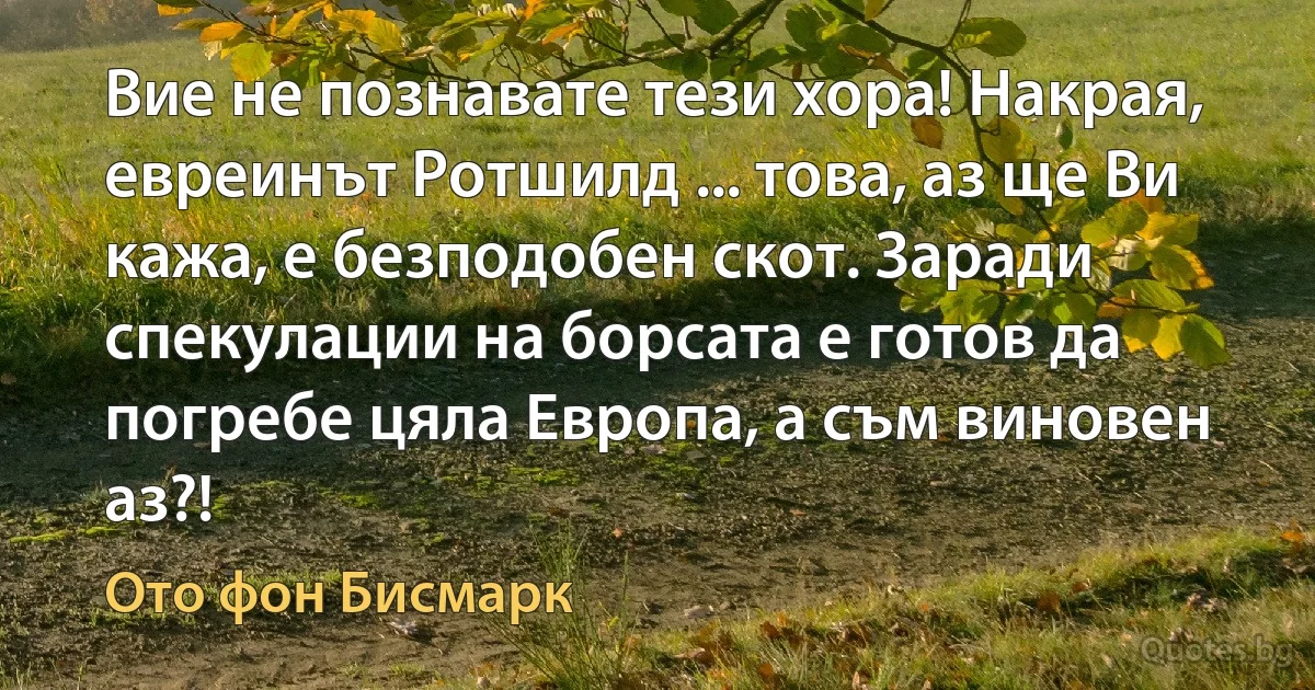 Вие не познавате тези хора! Накрая, евреинът Ротшилд ... това, аз ще Ви кажа, е безподобен скот. Заради спекулации на борсата е готов да погребе цяла Европа, а съм виновен аз?! (Ото фон Бисмарк)