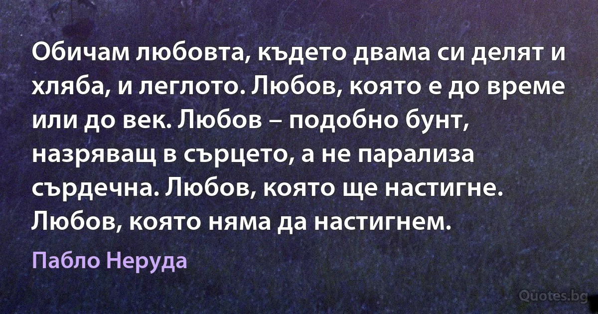 Обичам любовта, където двама си делят и хляба, и леглото. Любов, която е до време или до век. Любов – подобно бунт, назряващ в сърцето, а не парализа сърдечна. Любов, която ще настигне. Любов, която няма да настигнем. (Пабло Неруда)