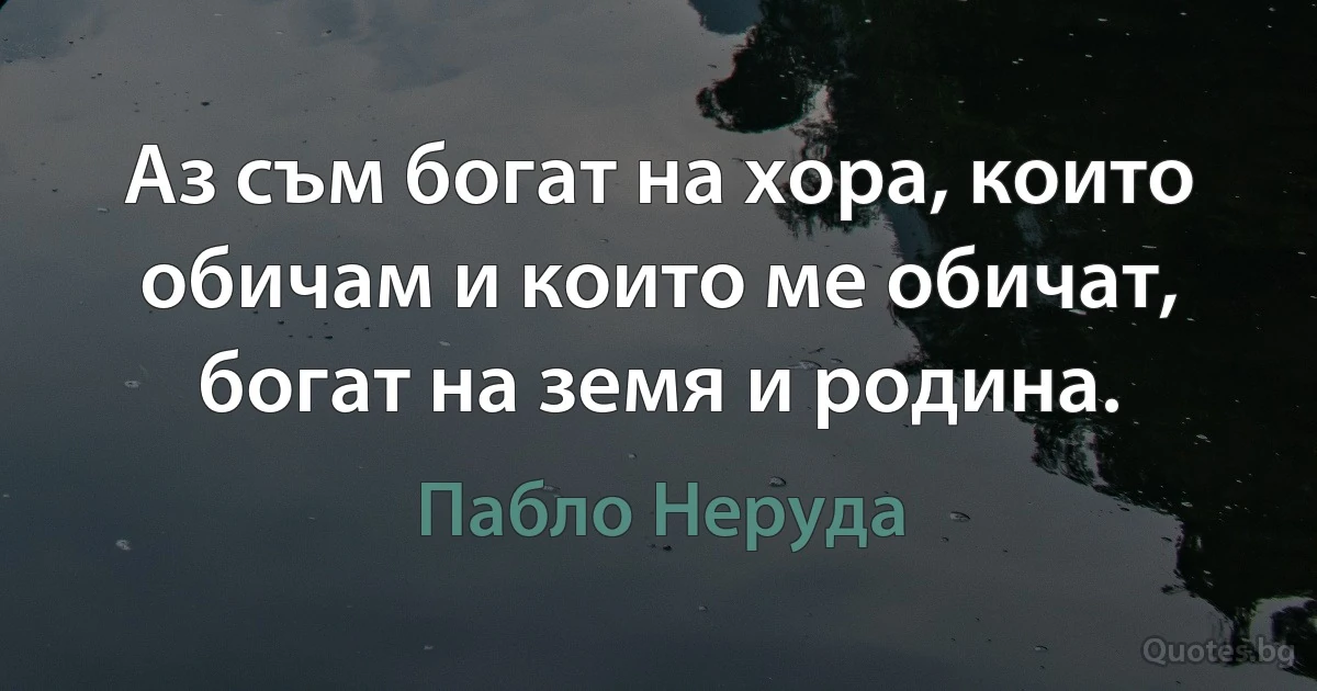 Аз съм богат на хора, които обичам и които ме обичат, богат на земя и родина. (Пабло Неруда)