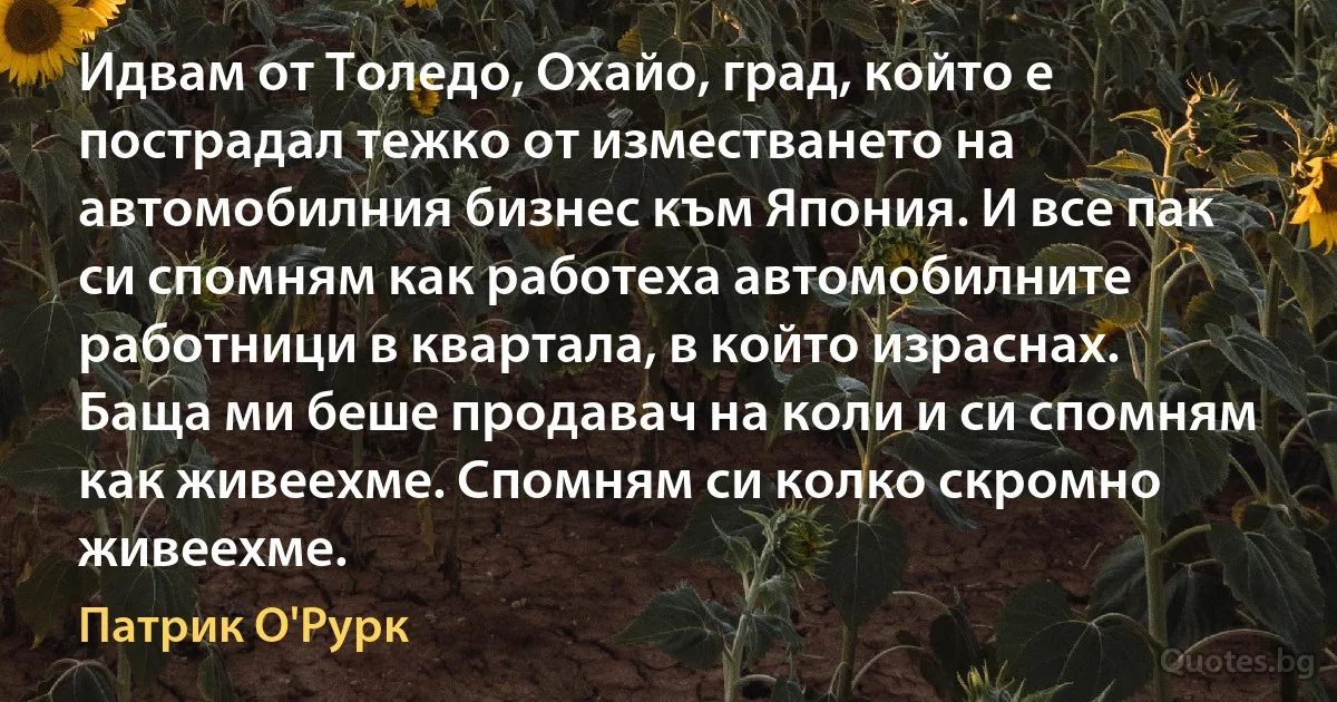 Идвам от Толедо, Охайо, град, който е пострадал тежко от изместването на автомобилния бизнес към Япония. И все пак си спомням как работеха автомобилните работници в квартала, в който израснах. Баща ми беше продавач на коли и си спомням как живеехме. Спомням си колко скромно живеехме. (Патрик О'Рурк)