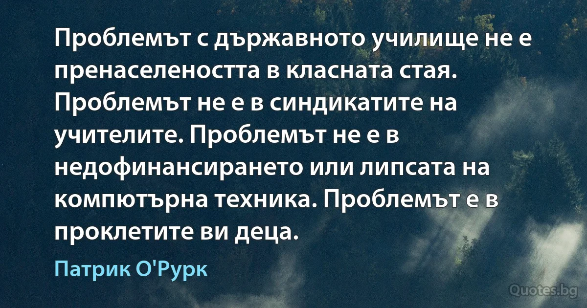 Проблемът с държавното училище не е пренаселеността в класната стая. Проблемът не е в синдикатите на учителите. Проблемът не е в недофинансирането или липсата на компютърна техника. Проблемът е в проклетите ви деца. (Патрик О'Рурк)