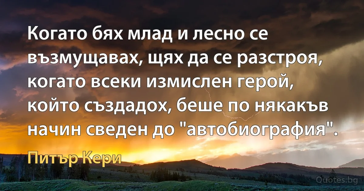 Когато бях млад и лесно се възмущавах, щях да се разстроя, когато всеки измислен герой, който създадох, беше по някакъв начин сведен до "автобиография". (Питър Кери)