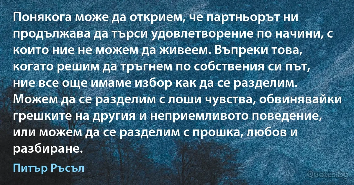 Понякога може да открием, че партньорът ни продължава да търси удовлетворение по начини, с които ние не можем да живеем. Въпреки това, когато решим да тръгнем по собствения си път, ние все още имаме избор как да се разделим. Можем да се разделим с лоши чувства, обвинявайки грешките на другия и неприемливото поведение, или можем да се разделим с прошка, любов и разбиране. (Питър Ръсъл)